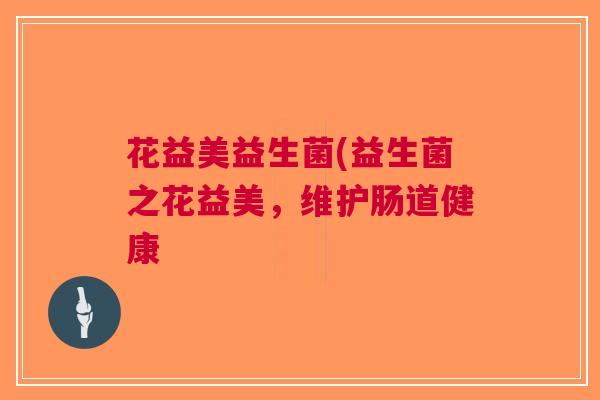 花益美益生菌(益生菌之花益美,维护肠道健康 花益美益生菌(益生菌之花益美,维护肠道健康