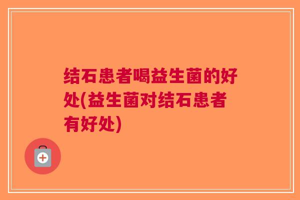 结石患者喝益生菌的好处(益生菌对结石患者有好处)