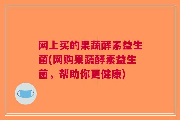网上买的果蔬酵素益生菌(网购果蔬酵素益生菌,帮助你更健康)