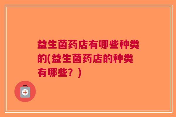 益生菌药店有哪些种类的(益生菌药店的种类有哪些?) 益生菌药店有哪些种类的(益生菌药店的种类有哪些?)