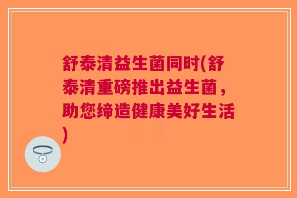 舒泰清益生菌同时(舒泰清重磅推出益生菌,助您缔造健康美好生活)