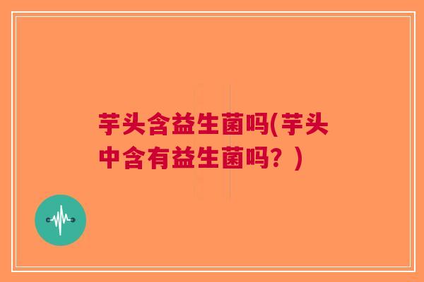 芋头含益生菌吗(芋头中含有益生菌吗？)
