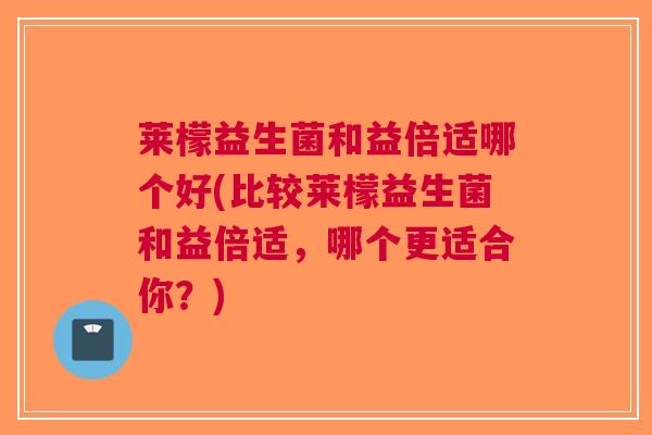 莱檬益生菌和益倍适哪个好(比较莱檬益生菌和益倍适,哪个更适合你?)