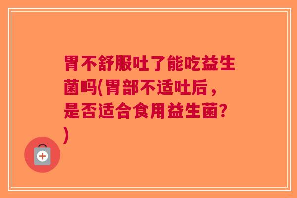 胃不舒服吐了能吃益生菌吗(胃部不适吐后,是否适合食用益生菌?) 胃不舒服吐了能吃益生菌吗(胃部不适吐后,是否适合食用益生菌?)