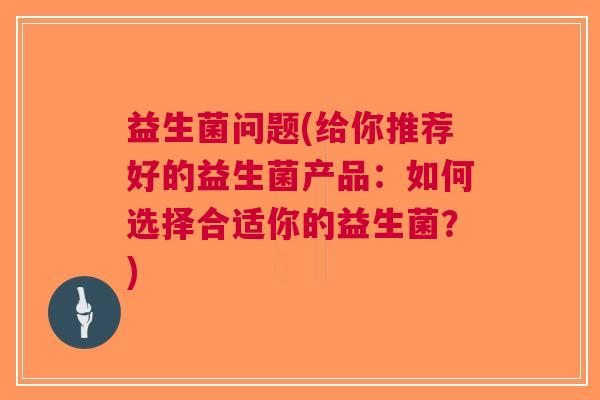 益生菌问题(给你推荐好的益生菌产品:如何选择合适你的益生菌?)