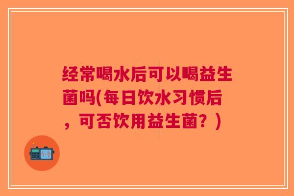 经常喝水后可以喝益生菌吗(每日饮水习惯后,可否饮用益生菌?)