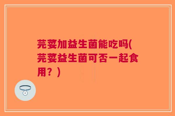芫荽加益生菌能吃吗(芫荽益生菌可否一起食用?)