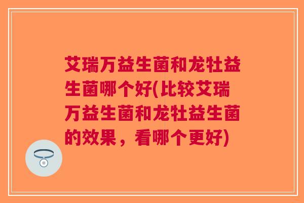 艾瑞万益生菌和龙牡益生菌哪个好(比较艾瑞万益生菌和龙牡益生菌的效果，看哪个更好)