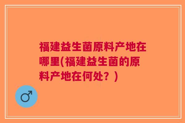 福建益生菌原料产地在哪里(福建益生菌的原料产地在何处？)