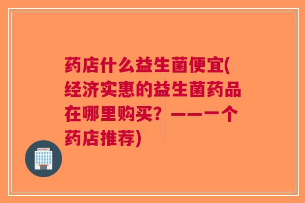 药店什么益生菌便宜(经济实惠的益生菌药品在哪里购买?——一个药店推荐)