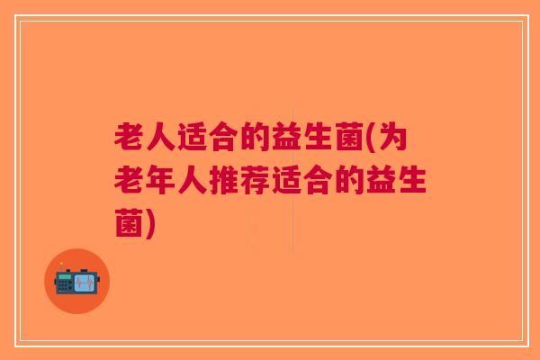 老人适合的益生菌(为老年人推荐适合的益生菌)