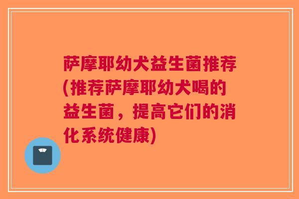 萨摩耶幼犬益生菌推荐(推荐萨摩耶幼犬喝的益生菌,提高它们的消化系统健康)