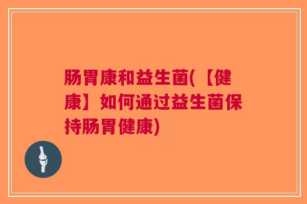 肠胃康和益生菌(【健康】如何通过益生菌保持肠胃健康)