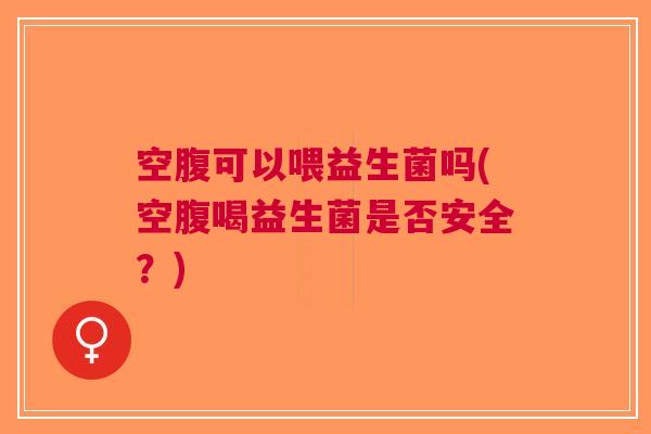 空腹可以喂益生菌吗(空腹喝益生菌是否安全?)