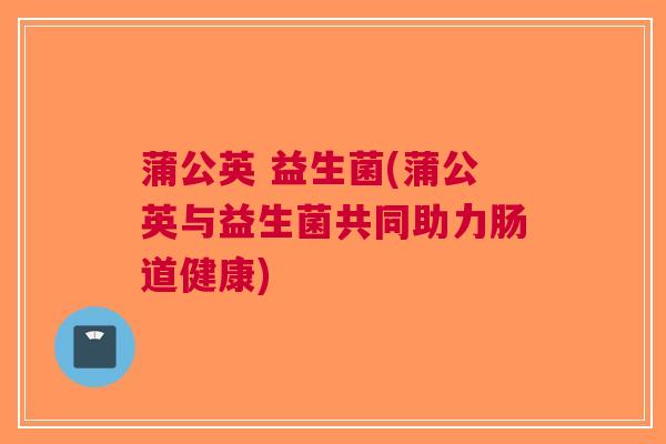蒲公英 益生菌(蒲公英与益生菌共同助力肠道健康)