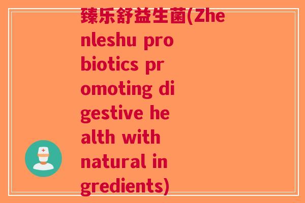 臻乐舒益生菌(Zhenleshu probiotics promoting digestive health with natural ingredients) 臻乐舒益生菌(Zhenleshu probiotics promoting digestive health with natural ingredients)
