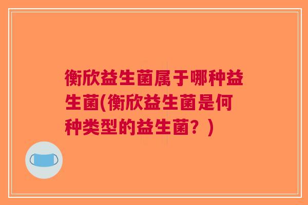 衡欣益生菌属于哪种益生菌(衡欣益生菌是何种类型的益生菌?) 衡欣益生菌属于哪种益生菌(衡欣益生菌是何种类型的益生菌?)