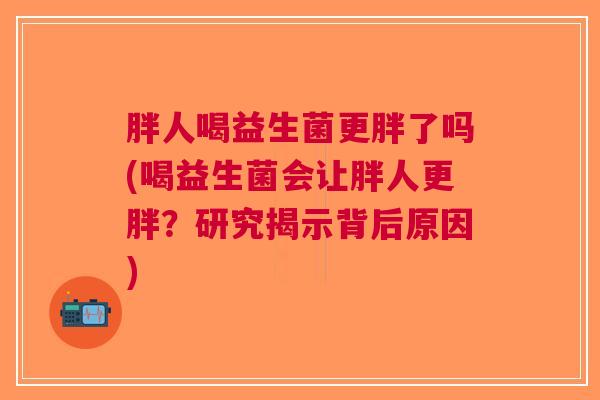 胖人喝益生菌更胖了吗(喝益生菌会让胖人更胖?研究揭示背后原因)