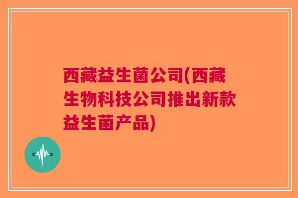 西藏益生菌公司(西藏生物科技公司推出新款益生菌产品) 西藏益生菌公司(西藏生物科技公司推出新款益生菌产品)