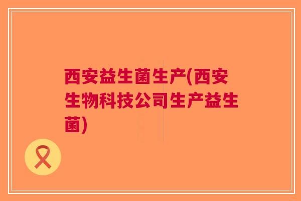 西安益生菌生产(西安生物科技公司生产益生菌)