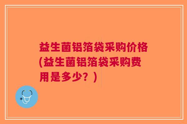 益生菌铝箔袋采购价格(益生菌铝箔袋采购费用是多少?) 益生菌铝箔袋采购价格(益生菌铝箔袋采购费用是多少?)