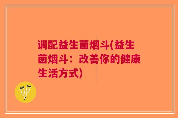 调配益生菌烟斗(益生菌烟斗:改善你的健康生活方式) 调配益生菌烟斗(益生菌烟斗:改善你的健康生活方式)
