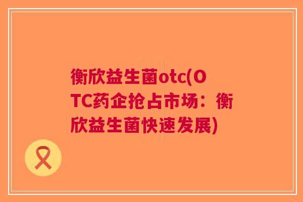衡欣益生菌otc(OTC药企抢占市场:衡欣益生菌快速发展)