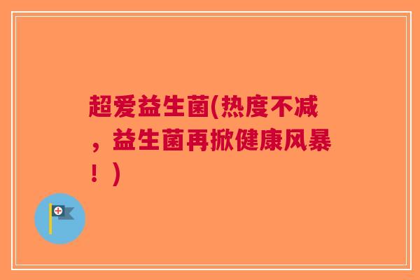 超爱益生菌(热度不减，益生菌再掀健康风暴！)