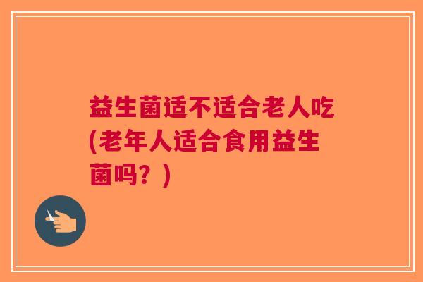 益生菌适不适合老人吃(老年人适合食用益生菌吗?)