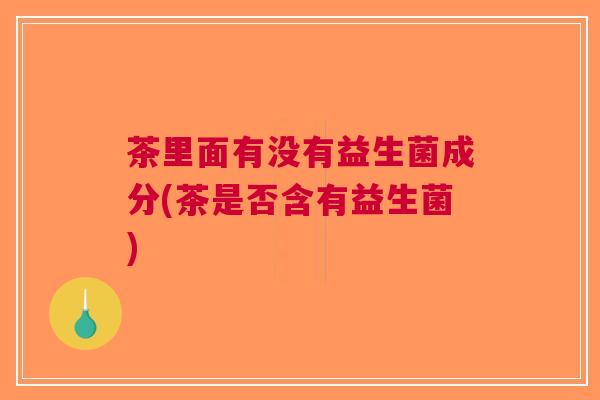 茶里面有没有益生菌成分(茶是否含有益生菌)