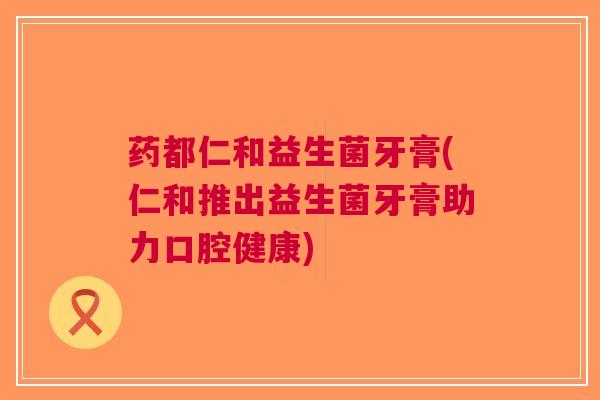 药都仁和益生菌牙膏(仁和推出益生菌牙膏助力口腔健康)