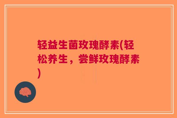 轻益生菌玫瑰酵素(轻松养生,尝鲜玫瑰酵素)