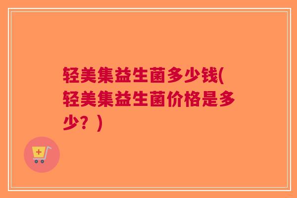 轻美集益生菌多少钱(轻美集益生菌价格是多少?)
