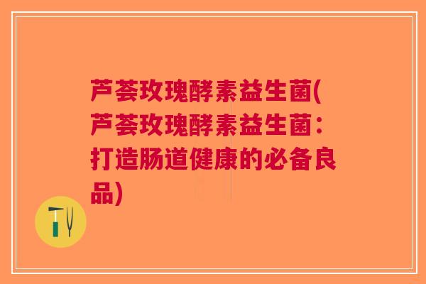 芦荟玫瑰酵素益生菌(芦荟玫瑰酵素益生菌:打造肠道健康的必备良品) 芦荟玫瑰酵素益生菌(芦荟玫瑰酵素益生菌:打造肠道健康的必备良品)