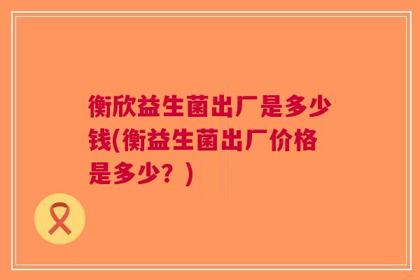 衡欣益生菌出厂是多少钱(衡益生菌出厂价格是多少?)