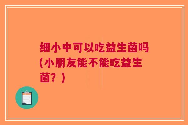 细小中可以吃益生菌吗(小朋友能不能吃益生菌？)