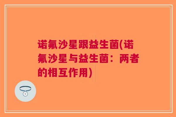 诺氟沙星跟益生菌(诺氟沙星与益生菌:两者的相互作用) 诺氟沙星跟益生菌(诺氟沙星与益生菌:两者的相互作用)