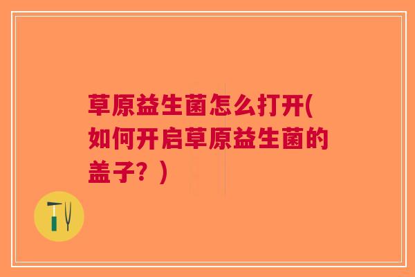 草原益生菌怎么打开(如何开启草原益生菌的盖子?)