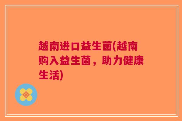 越南进口益生菌(越南购入益生菌，助力健康生活)