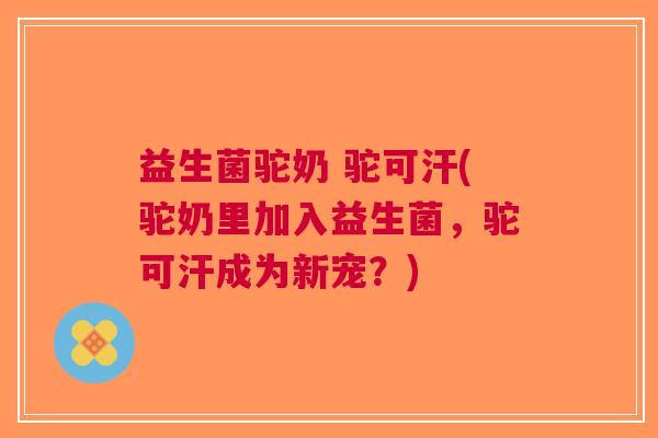 益生菌驼奶 驼可汗(驼奶里加入益生菌,驼可汗成为新宠?)