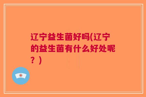 辽宁益生菌好吗(辽宁的益生菌有什么好处呢?)