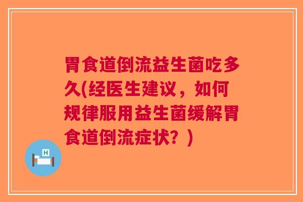 胃食道倒流益生菌吃多久(经医生建议,如何规律服用益生菌缓解胃食道倒流症状?)