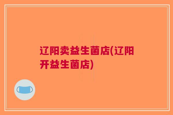 辽阳卖益生菌店(辽阳开益生菌店)