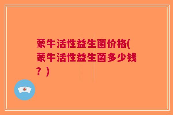 蒙牛活性益生菌价格(蒙牛活性益生菌多少钱?)