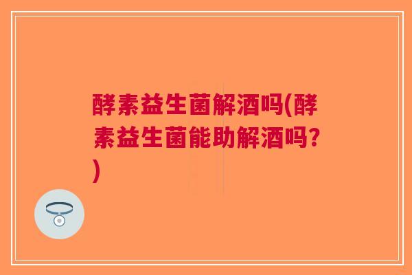 酵素益生菌解酒吗(酵素益生菌能助解酒吗？)