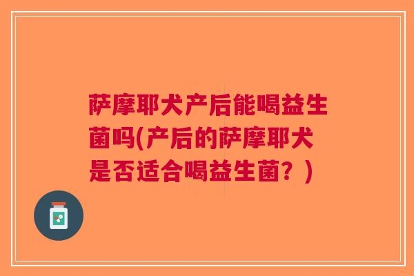 萨摩耶犬产后能喝益生菌吗(产后的萨摩耶犬是否适合喝益生菌?) 萨摩耶犬产后能喝益生菌吗(产后的萨摩耶犬是否适合喝益生菌?)