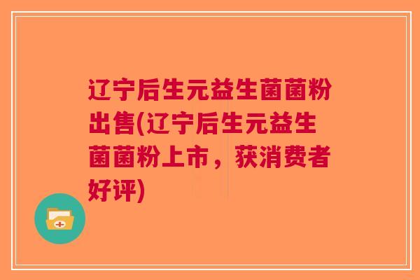 辽宁后生元益生菌菌粉出售(辽宁后生元益生菌菌粉上市,获消费者好评)