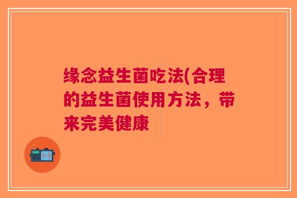 缘念益生菌吃法(合理的益生菌使用方法,带来完美健康 缘念益生菌吃法(合理的益生菌使用方法,带来完美健康