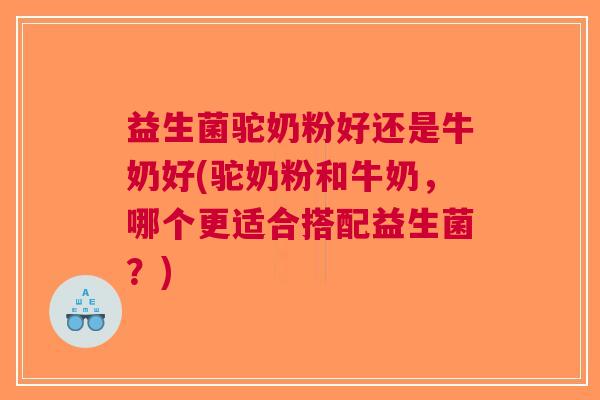 益生菌驼奶粉好还是牛奶好(驼奶粉和牛奶，哪个更适合搭配益生菌？)