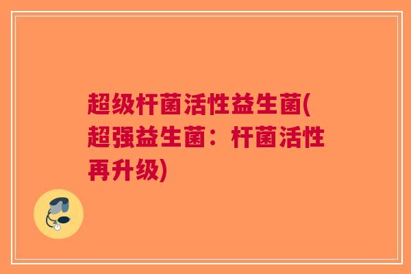 超级杆菌活性益生菌(超强益生菌:杆菌活性再升级)